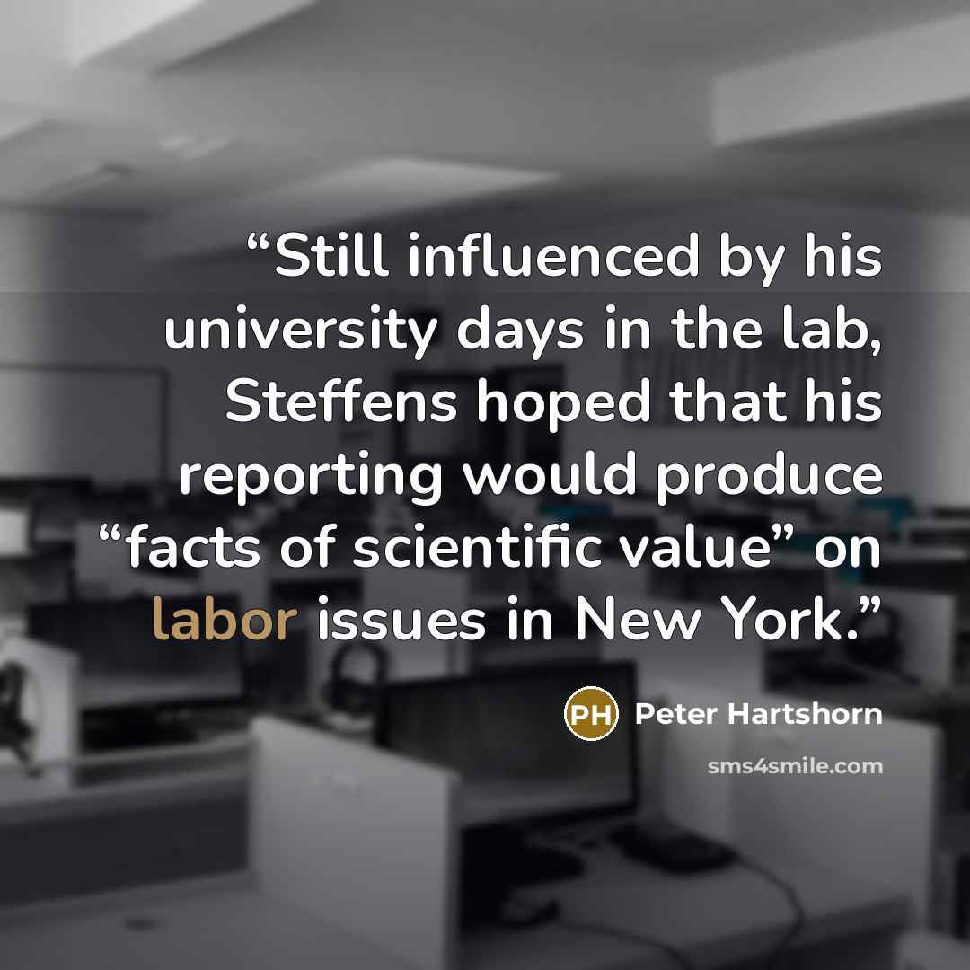 “Still influenced by his university days in the lab, Steffens hoped that his reporting would produce “facts of scientific value” on labor issues in New York.” quote by Peter Hartshorn