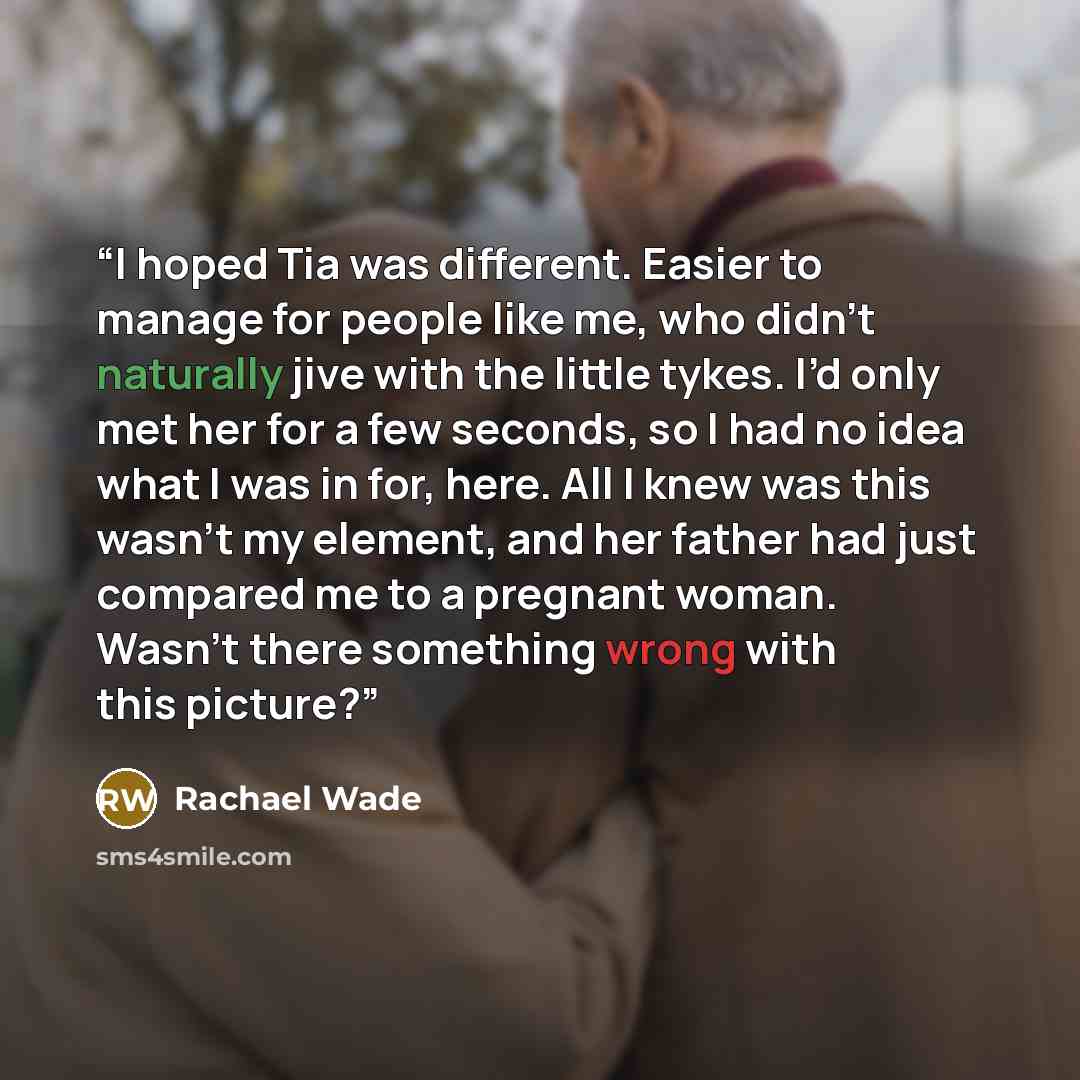 “I hoped Tia was different. Easier to manage for people like me, who didn’t naturally jive with the little tykes. I’d only met her for a few seconds, so I had no idea what I was in for, here. All I knew was this wasn’t my element, and her father had just compared me to a pregnant woman. Wasn’t…” quote by Rachael Wade