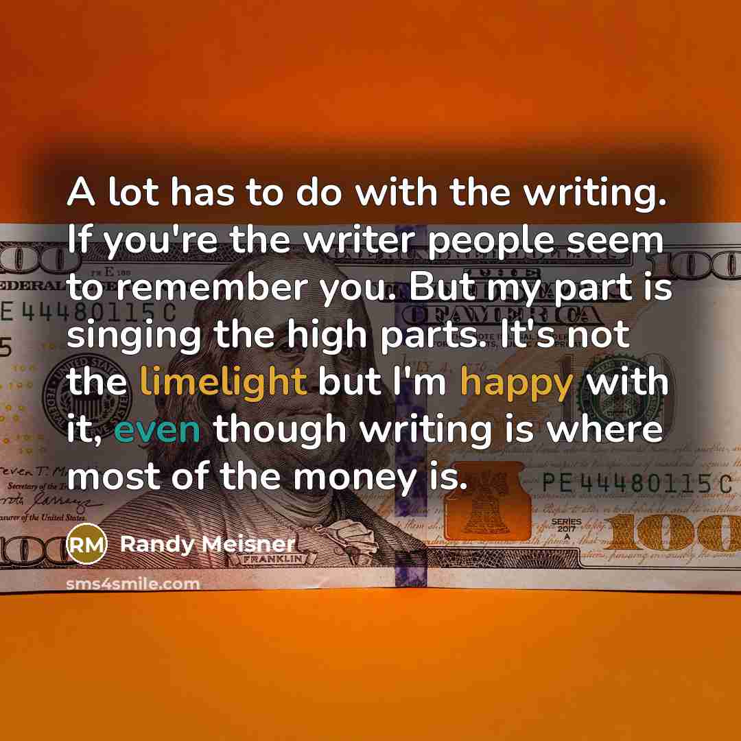 “A lot has to do with the writing. If you're the writer people seem to remember you. But my part is singing the high parts. It's not the limelight but I'm happy with it, even though writing is where most of the money is.” quote by Randy Meisner
