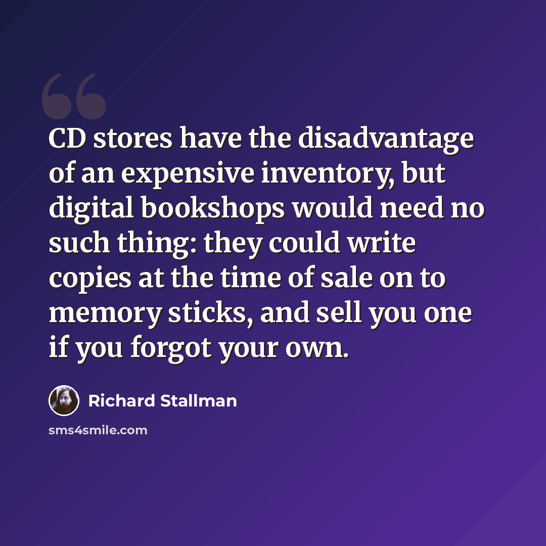 “CD stores have the disadvantage of an expensive inventory, but digital bookshops would need no such thing: they could write copies at the time of sale on to memory sticks, and sell you one if you forgot your own.” quote by Richard Stallman