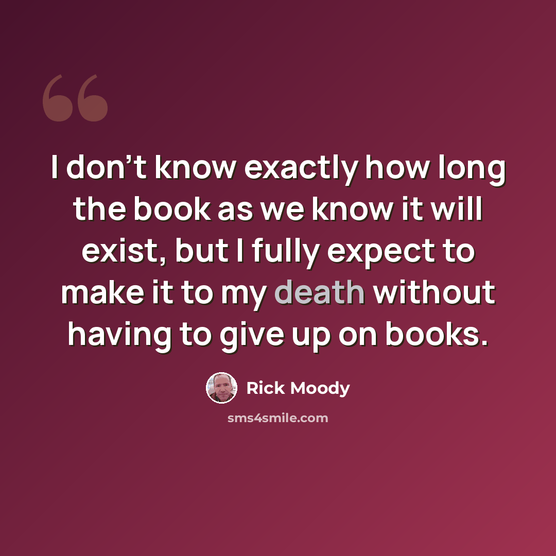 “I don't know exactly how long the book as we know it will exist, but I fully expect to make it to my death without having to give up on books.” quote by Rick Moody