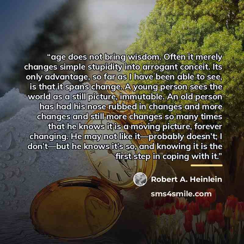 “age does not bring wisdom. Often it merely changes simple stupidity into arrogant conceit. Its only advantage, so far as I have been able to see, is that it spans change. A young person sees the world as a still picture, immutable. An old person has had his nose rubbed in changes and more changes…” quote by Robert A. Heinlein