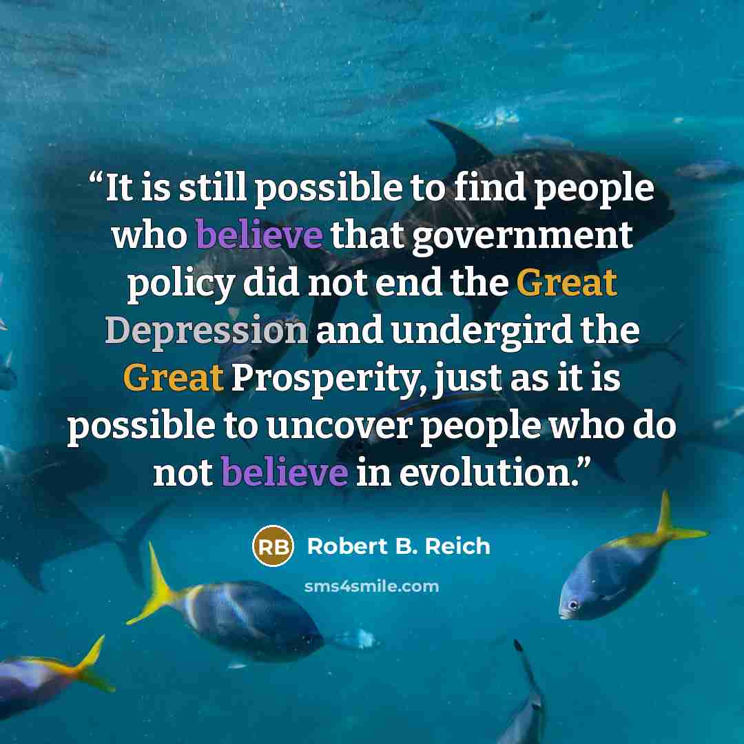 “It is still possible to find people who believe that government policy did not end the Great Depression and undergird the Great Prosperity, just as it is possible to uncover people who do not believe in evolution.” quote by Robert B. Reich