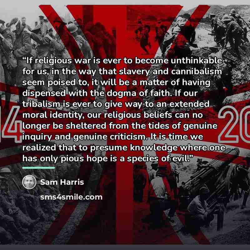 “If religious war is ever to become unthinkable for us, in the way that slavery and cannibalism seem poised to, it will be a matter of having dispensed with the dogma of faith. If our tribalism is ever to give way to an extended moral identity, our religious beliefs can no longer be sheltered from…” quote by Sam Harris
