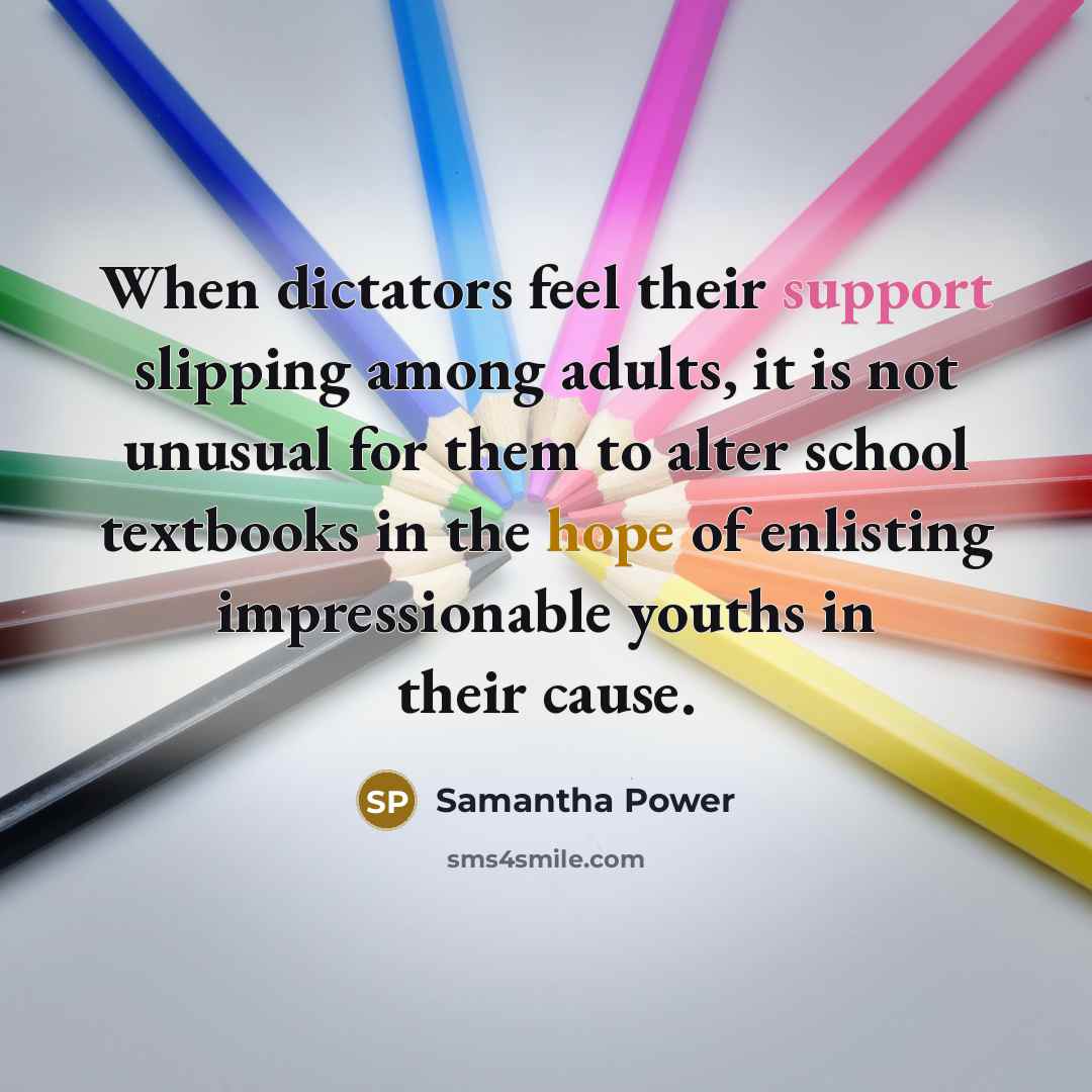 “When dictators feel their support slipping among adults, it is not unusual for them to alter school textbooks in the hope of enlisting impressionable youths in their cause.” quote by Samantha Power