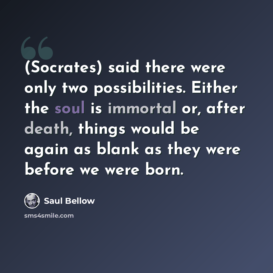 “(Socrates) said there were only two possibilities. Either the soul is immortal or, after death, things would be again as blank as they were before we were born.” quote by Saul Bellow