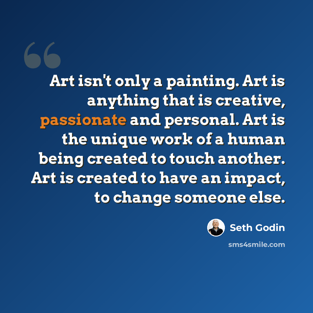 “Art isn't only a painting. Art is anything that is creative, passionate and personal. Art is the unique work of a human being created to touch another. Art is created to have an impact, to change someone else.” quote by Seth Godin