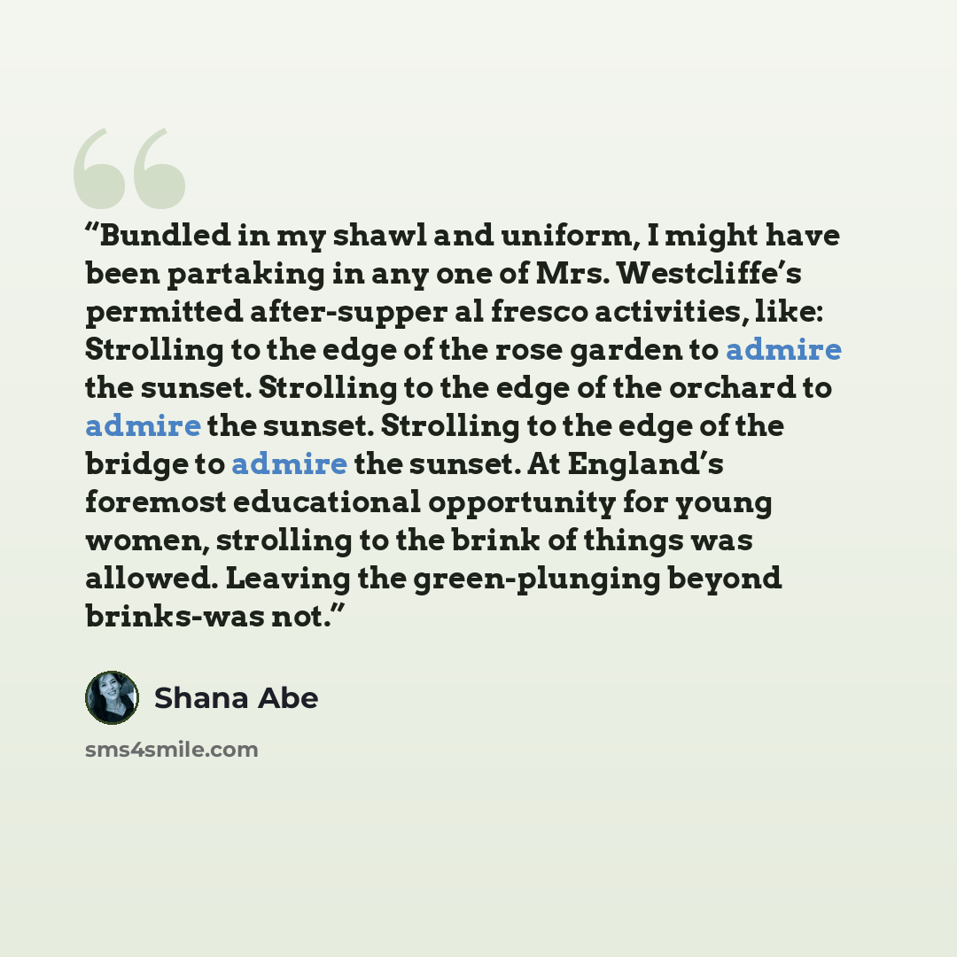 “Bundled in my shawl and uniform, I might have been partaking in any one of Mrs. Westcliffe’s permitted after-supper al fresco activities, like: Strolling to the edge of the rose garden to admire the sunset. Strolling to the edge of the orchard to admire the sunset. Strolling to the edge of the…” quote by Shana Abe