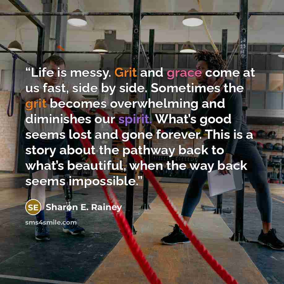 “Life is messy. Grit and grace come at us fast, side by side. Sometimes the grit becomes overwhelming and diminishes our spirit. What’s good seems lost and gone forever. This is a story about the pathway back to what’s beautiful, when the way back seems impossible.” quote by Sharon E. Rainey