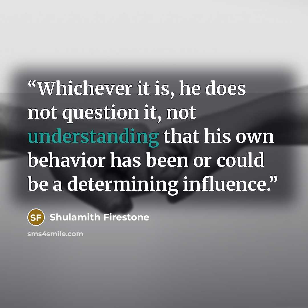 “Whichever it is, he does not question it, not understanding that his own behavior has been or could be a determining influence.” quote by Shulamith Firestone