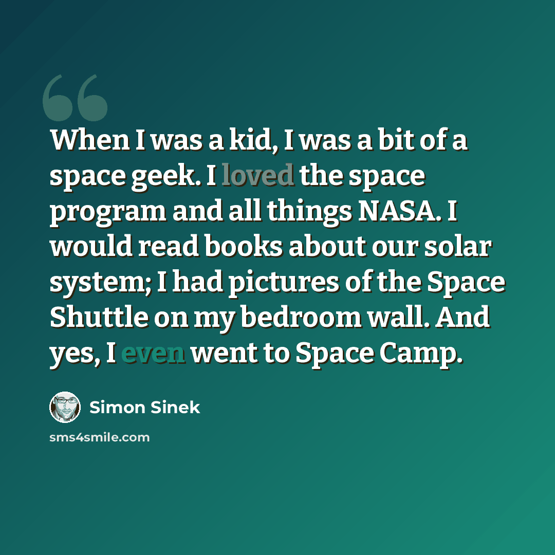 “When I was a kid, I was a bit of a space geek. I loved the space program and all things NASA. I would read books about our solar system; I had pictures of the Space Shuttle on my bedroom wall. And yes, I even went to Space Camp.” quote by Simon Sinek