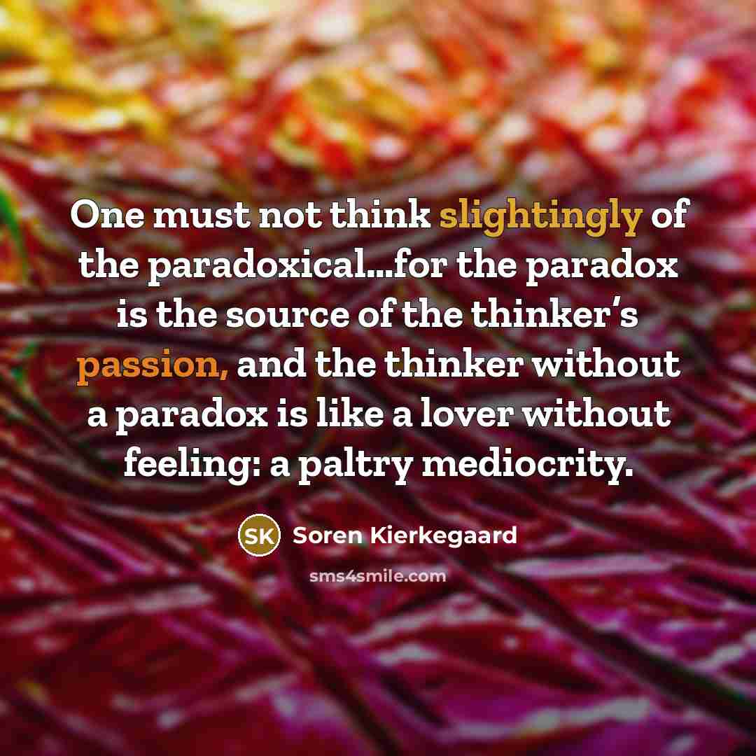 “One must not think slightingly of the paradoxical…for the paradox is the source of the thinker’s passion, and the thinker without a paradox is like a lover without feeling: a paltry mediocrity.” quote by Soren Kierkegaard