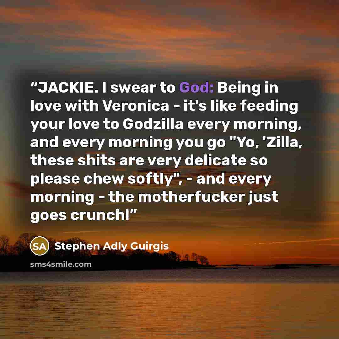 “JACKIE. I swear to God: Being in love with Veronica - it's like feeding your love to Godzilla every morning, and every morning you go "Yo, 'Zilla, these shits are very delicate so please chew softly", - and every morning - the motherfucker just goes crunch!” quote by Stephen Adly Guirgis