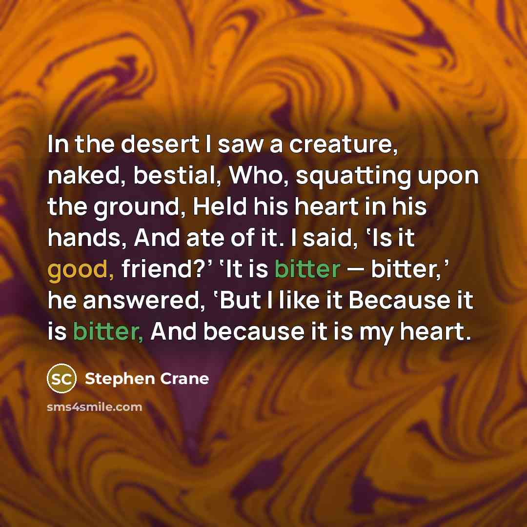 “In the desert I saw a creature, naked, bestial, Who, squatting upon the ground, Held his heart in his hands, And ate of it. I said, ‘Is it good, friend?’ ‘It is bitter — bitter,’ he answered, ‘But I like it Because it is bitter, And because it is my heart.” quote by Stephen Crane