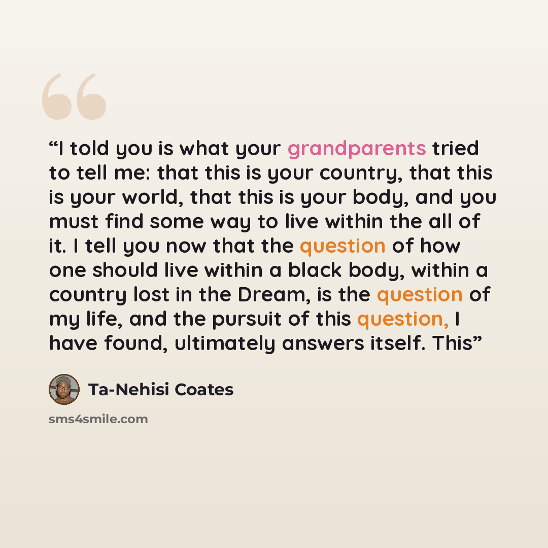 “I told you is what your grandparents tried to tell me: that this is your country, that this is your world, that this is your body, and you must find some way to live within the all of it. I tell you now that the question of how one should live within a black body, within a country lost in the…” quote by Ta-Nehisi Coates