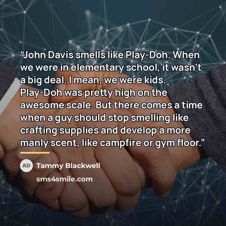 “John Davis smells like Play-Doh. When we were in elementary school, it wasn’t a big deal. I mean, we were kids. Play-Doh was pretty high on the awesome scale. But there comes a time when a guy should stop smelling like crafting supplies and develop a more manly scent, like campfire or gym floor.” quote by Tammy Blackwell