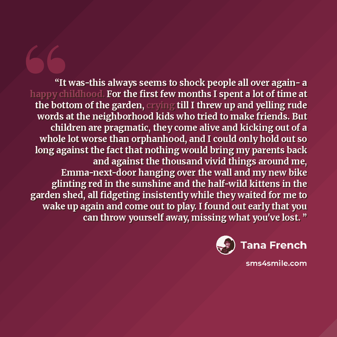 “It was-this always seems to shock people all over again- a happy childhood. For the first few months I spent a lot of time at the bottom of the garden, crying till I threw up and yelling rude words at the neighborhood kids who tried to make friends. But children are pragmatic, they come alive and…” quote by Tana French
