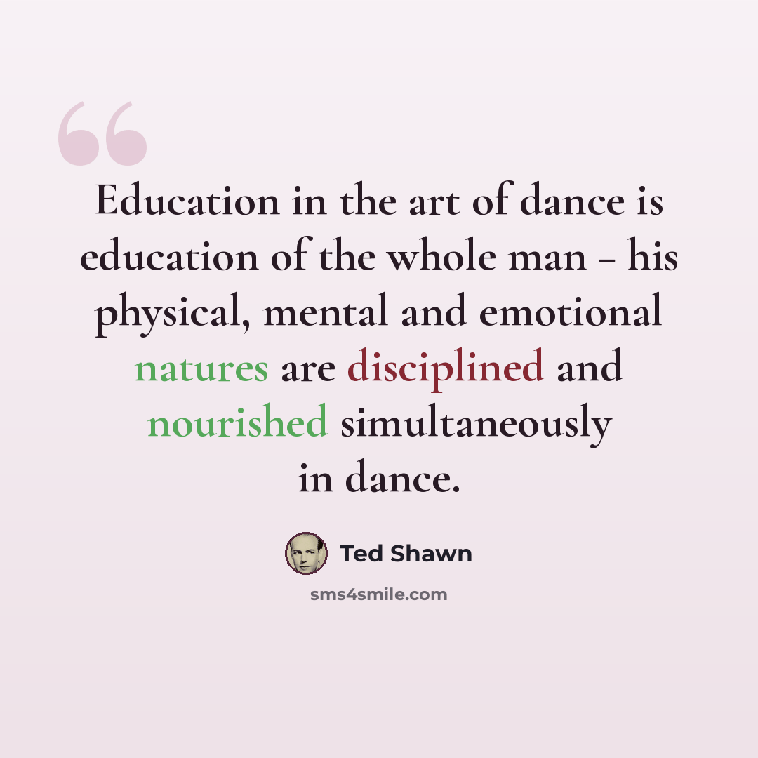 “Education in the art of dance is education of the whole man − his physical, mental and emotional natures are disciplined and nourished simultaneously in dance.” quote by Ted Shawn