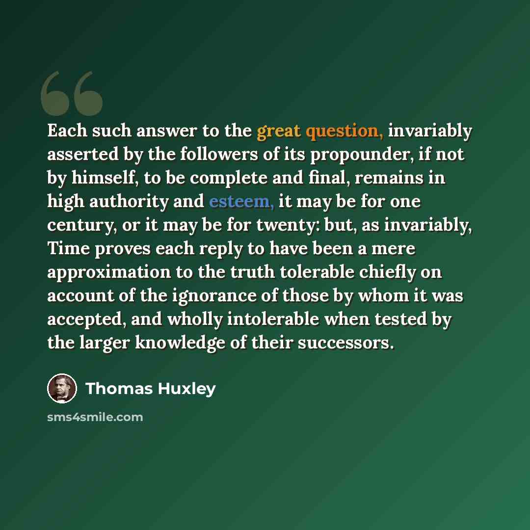 “Each such answer to the great question, invariably asserted by the followers of its propounder, if not by himself, to be complete and final, remains in high authority and esteem, it may be for one century, or it may be for twenty: but, as invariably, Time proves each reply to have been a mere…” quote by Thomas Huxley