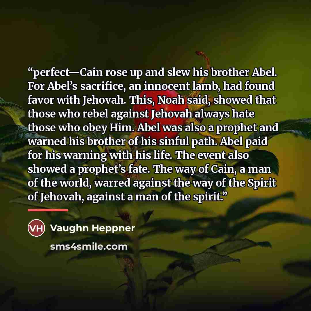 “perfect—Cain rose up and slew his brother Abel. For Abel’s sacrifice, an innocent lamb, had found favor with Jehovah. This, Noah said, showed that those who rebel against Jehovah always hate those who obey Him. Abel was also a prophet and warned his brother of his sinful path. Abel paid for his…” quote by Vaughn Heppner