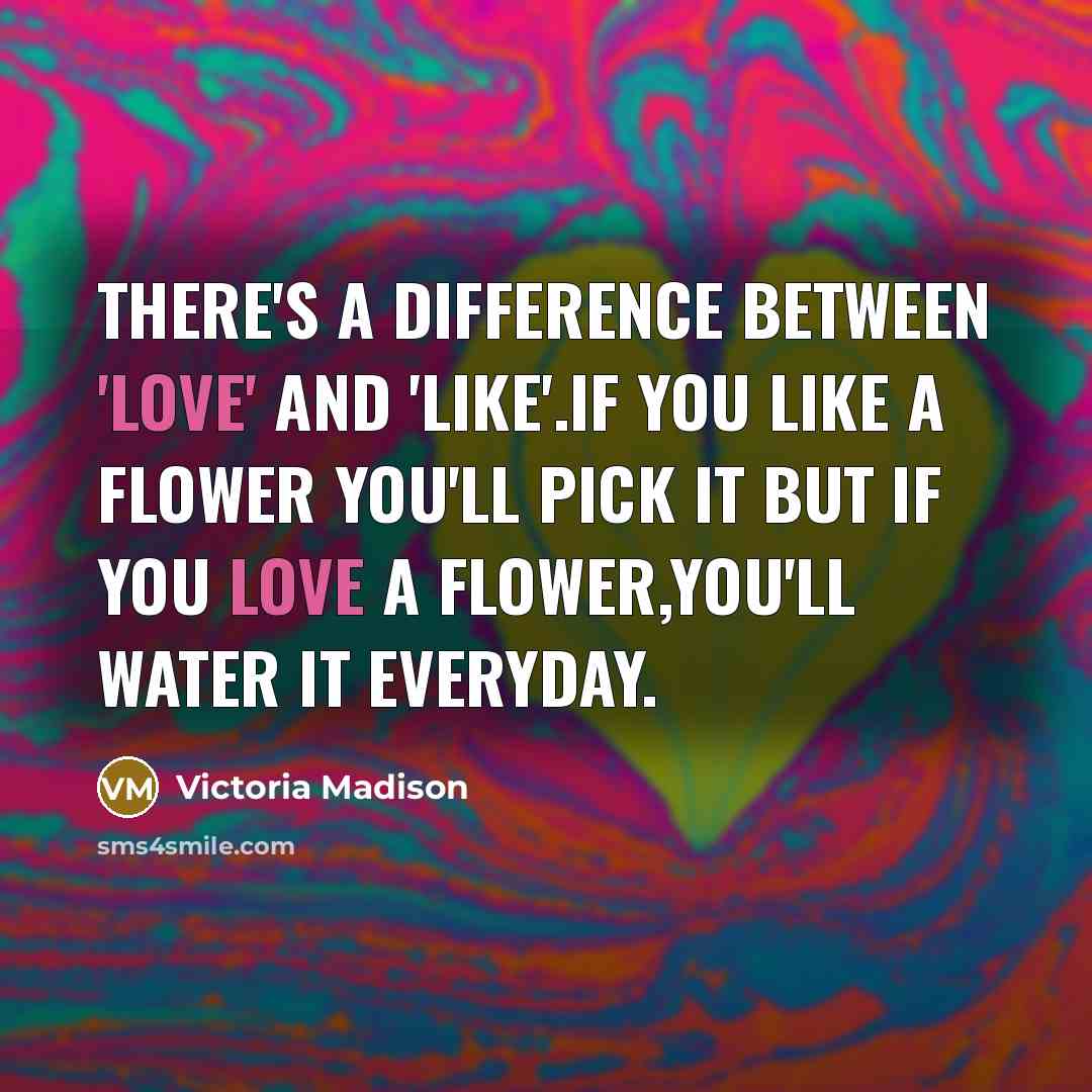 “There's a difference between 'love' and 'like'.If you like a flower you'll pick it but if you love a flower,you'll water it everyday.” quote by Victoria Madison