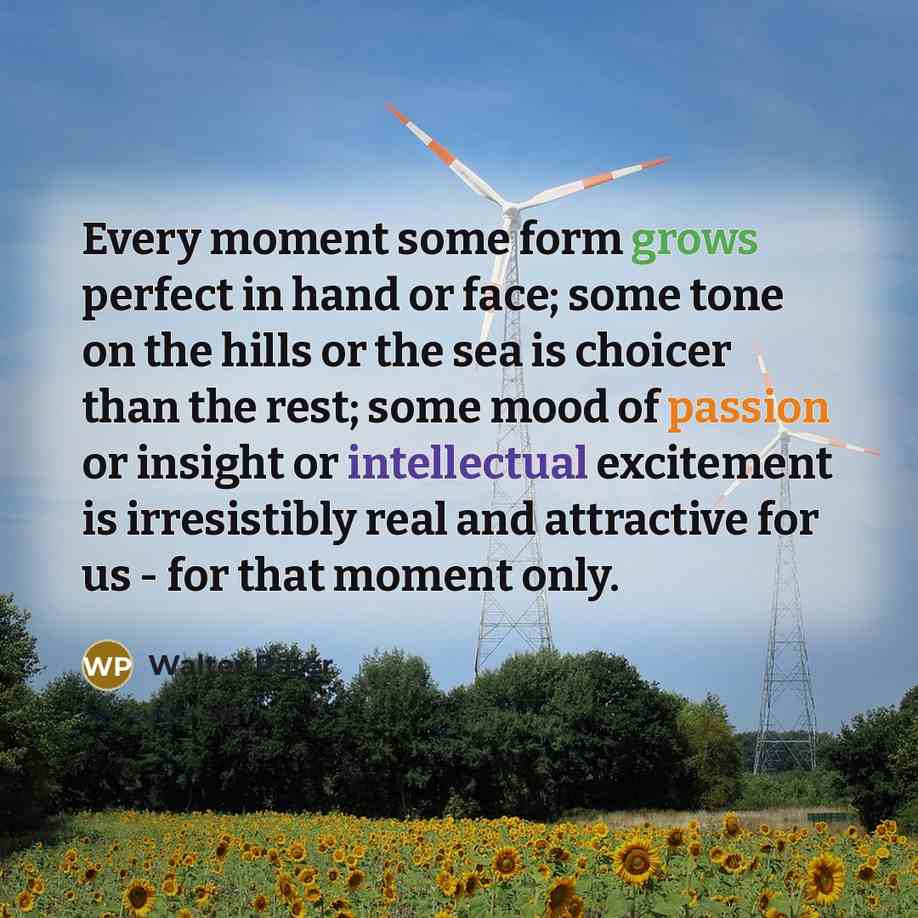 “Every moment some form grows perfect in hand or face; some tone on the hills or the sea is choicer than the rest; some mood of passion or insight or intellectual excitement is irresistibly real and attractive for us - for that moment only.” quote by Walter Pater