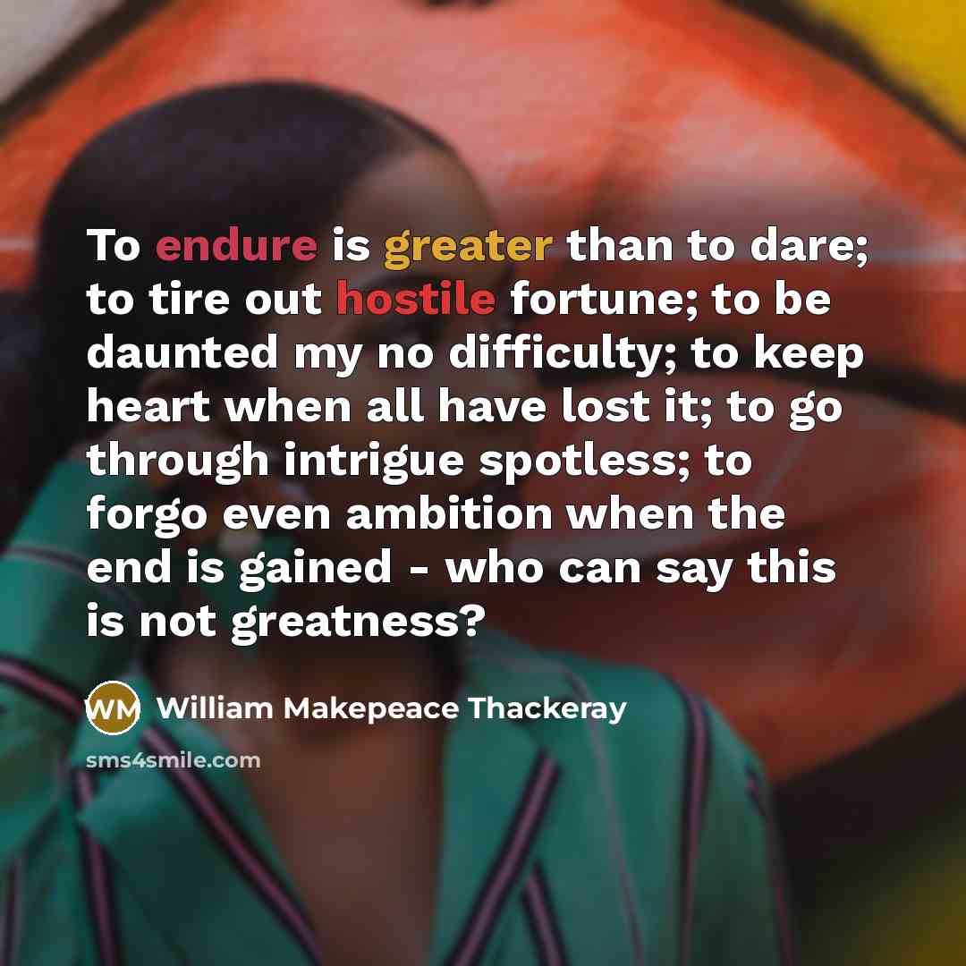 “To endure is greater than to dare; to tire out hostile fortune; to be daunted my no difficulty; to keep heart when all have lost it; to go through intrigue spotless; to forgo even ambition when the end is gained - who can say this is not greatness?” quote by William Makepeace Thackeray