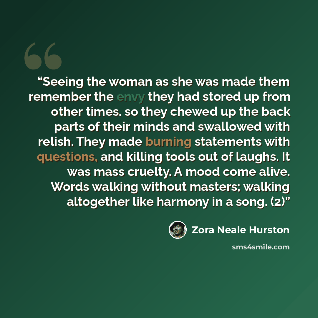 “Seeing the woman as she was made them remember the envy they had stored up from other times. so they chewed up the back parts of their minds and swallowed with relish. They made burning statements with questions, and killing tools out of laughs. It was mass cruelty. A mood come alive. Words…” quote by Zora Neale Hurston