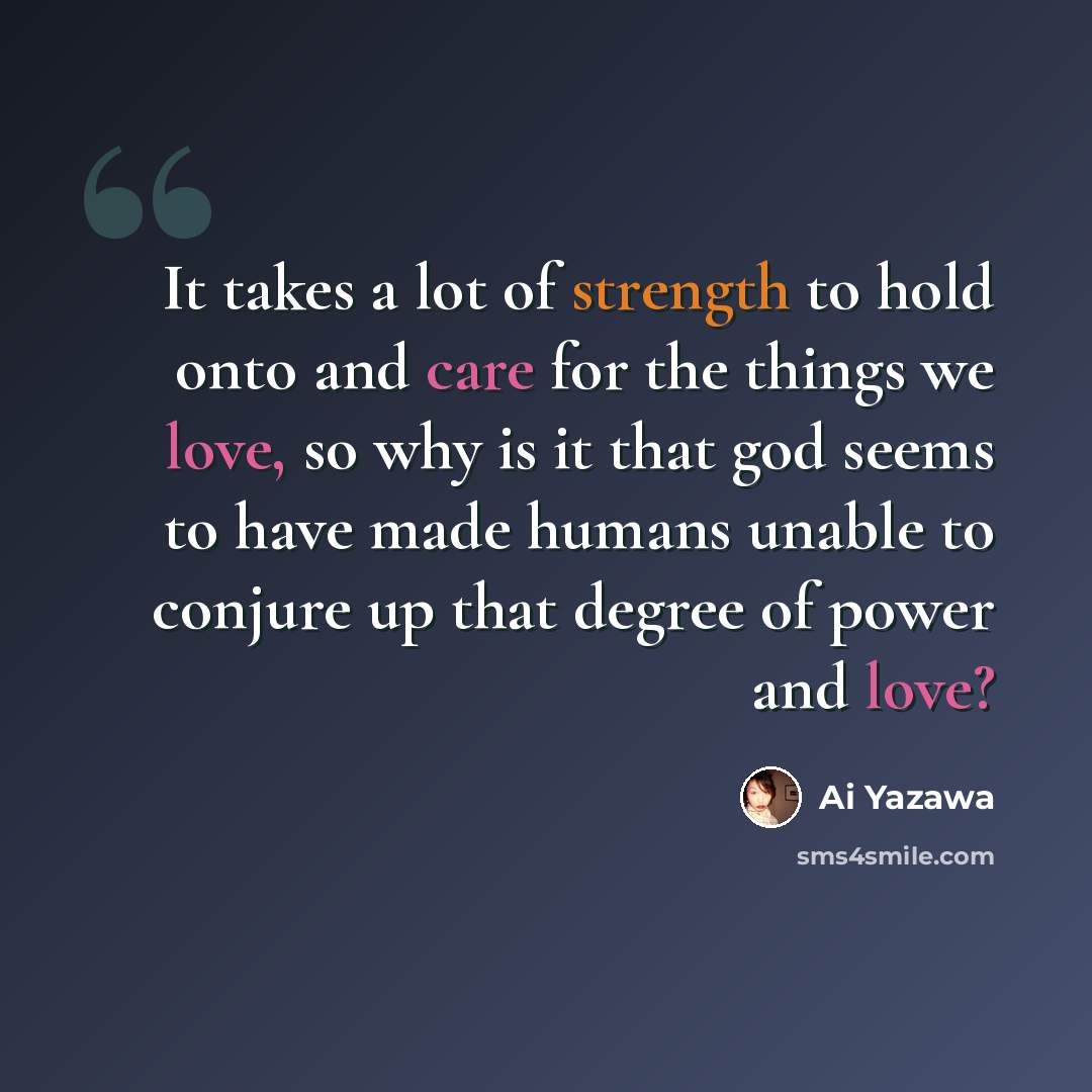 “It takes a lot of strength to hold onto and care for the things we love, so why is it that god seems to have made humans unable to conjure up that degree of power and love?” quote by Ai Yazawa