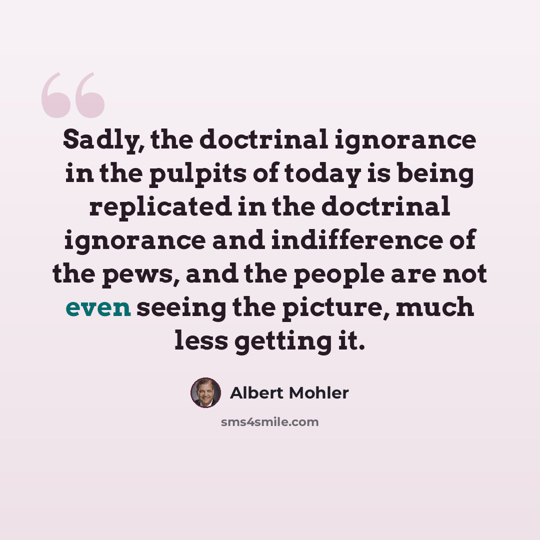 “Sadly, the doctrinal ignorance in the pulpits of today is being replicated in the doctrinal ignorance and indifference of the pews, and the people are not even seeing the picture, much less getting it.” quote by Albert Mohler