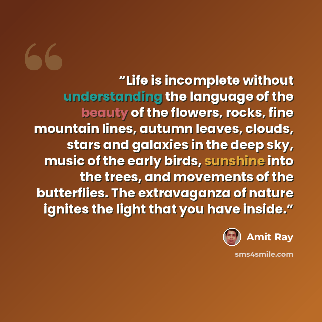 “Life is incomplete without understanding the language of the beauty of the flowers, rocks, fine mountain lines, autumn leaves, clouds, stars and galaxies in the deep sky, music of the early birds, sunshine into the trees, and movements of the butterflies. The extravaganza of nature ignites the…” quote by Amit Ray