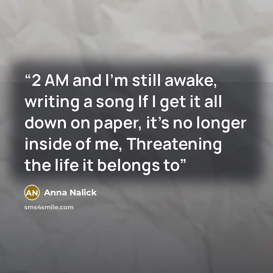“2 AM and I'm still awake, writing a song If I get it all down on paper, it's no longer inside of me, Threatening the life it belongs to” quote by Anna Nalick