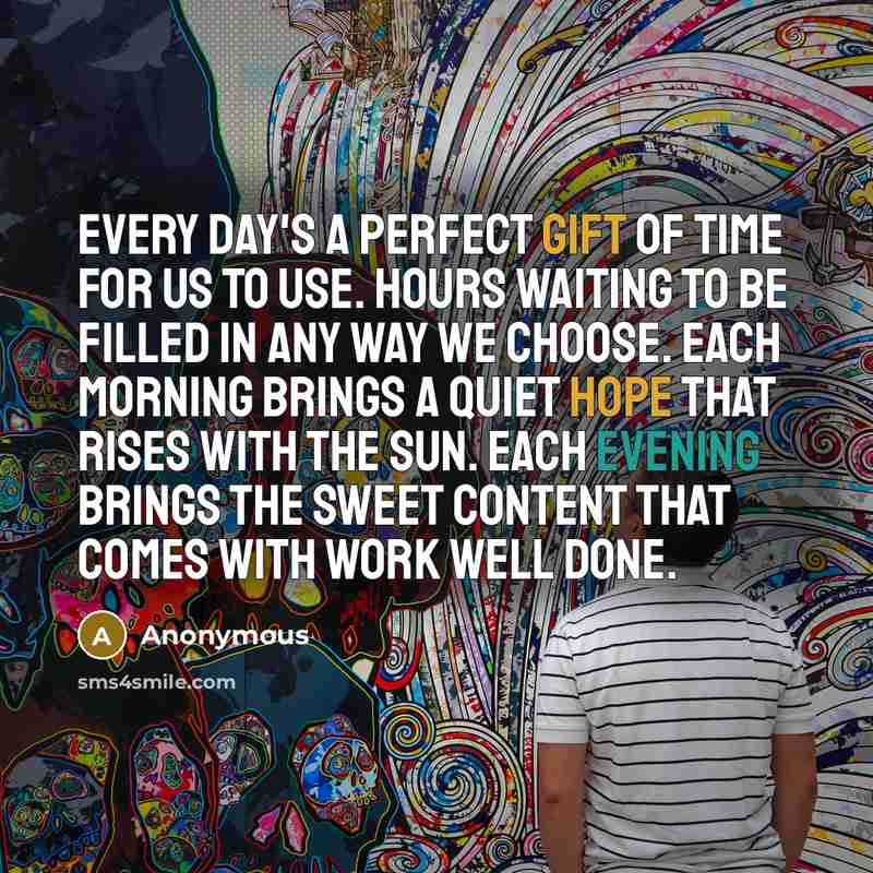 “Every day's a perfect gift of time for us to use. Hours waiting to be filled in any way we choose. Each morning brings a quiet hope that rises with the sun. Each evening brings the sweet content that comes with work well done.” quote by Anonymous