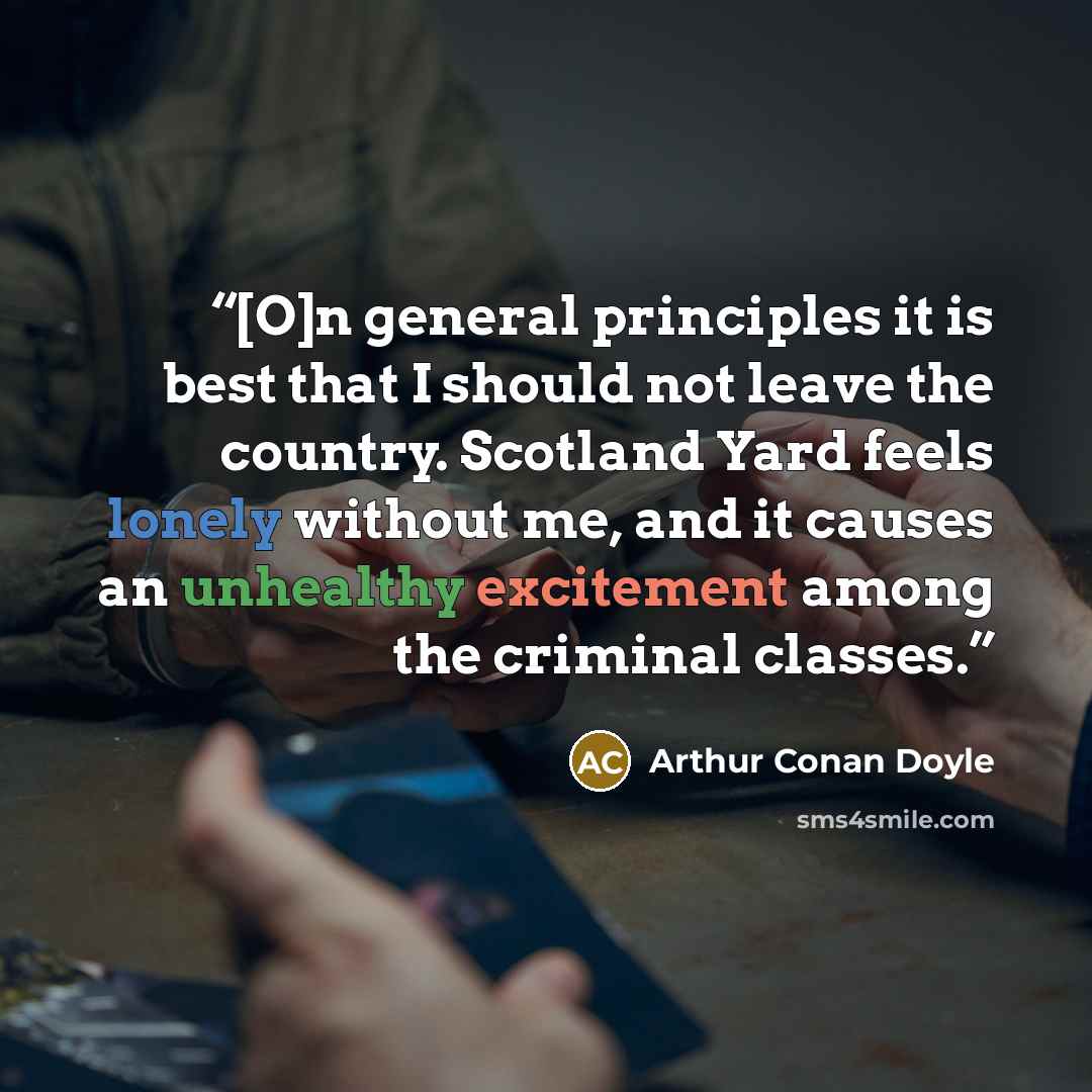 “[O]n general principles it is best that I should not leave the country. Scotland Yard feels lonely without me, and it causes an unhealthy excitement among the criminal classes.” quote by Arthur Conan Doyle