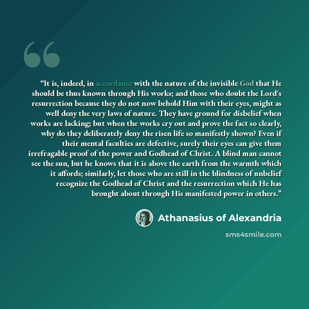 “It is, indeed, in accordance with the nature of the invisible God that He should be thus known through His works; and those who doubt the Lord's resurrection because they do not now behold Him with their eyes, might as well deny the very laws of nature. They have ground for disbelief when works…” quote by Athanasius of Alexandria