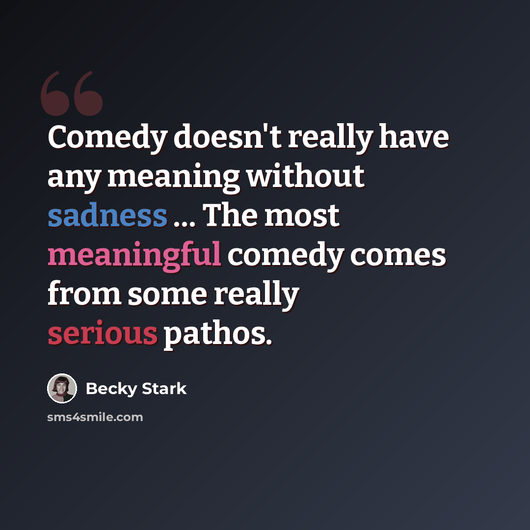 “Comedy doesn't really have any meaning without sadness … The most meaningful comedy comes from some really serious pathos.” quote by Becky Stark