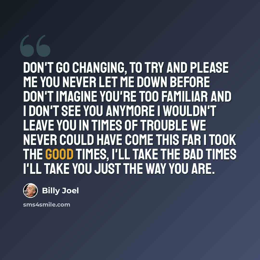 “Don't go changing, to try and please me You never let me down before Don't imagine you're too familiar And I don't see you anymore I wouldn't leave you in times of trouble We never could have come this far I took the good times, I'll take the bad times I'll take you just the way you are.” quote by Billy Joel