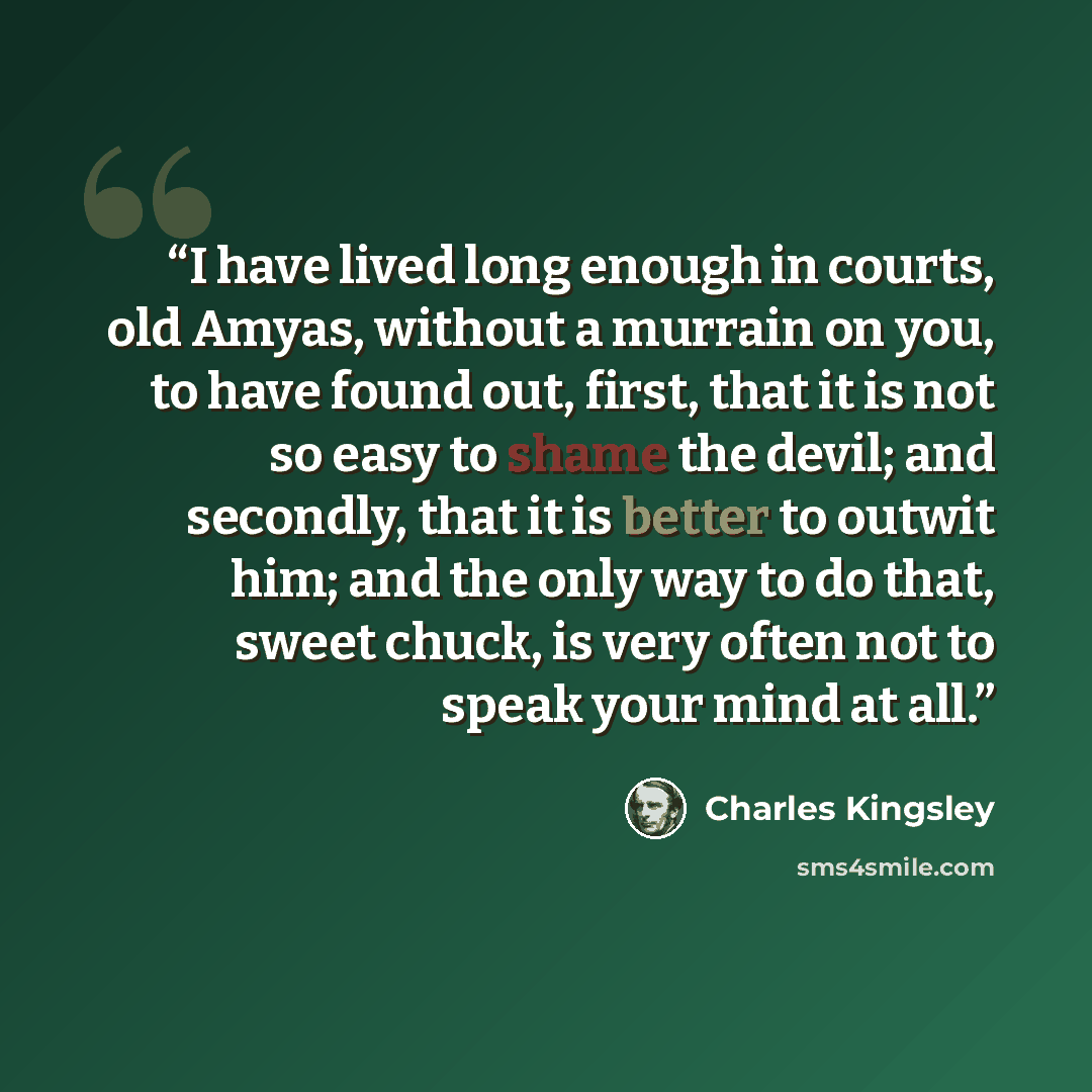“I have lived long enough in courts, old Amyas, without a murrain on you, to have found out, first, that it is not so easy to shame the devil; and secondly, that it is better to outwit him; and the only way to do that, sweet chuck, is very often not to speak your mind at all.” quote by Charles Kingsley