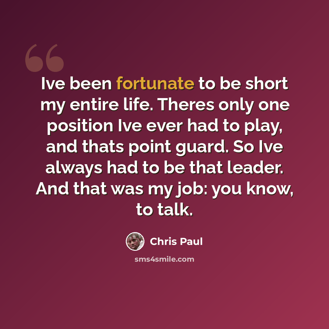 “Ive been fortunate to be short my entire life. Theres only one position Ive ever had to play, and thats point guard. So Ive always had to be that leader. And that was my job: you know, to talk.” quote by Chris Paul