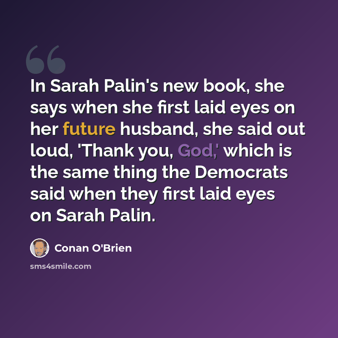“In Sarah Palin's new book, she says when she first laid eyes on her future husband, she said out loud, 'Thank you, God,' which is the same thing the Democrats said when they first laid eyes on Sarah Palin.” quote by Conan O'Brien