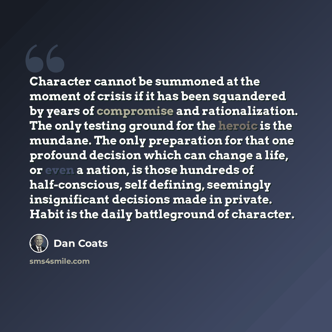 “Character cannot be summoned at the moment of crisis if it has been squandered by years of compromise and rationalization. The only testing ground for the heroic is the mundane. The only preparation for that one profound decision which can change a life, or even a nation, is those hundreds of…” quote by Dan Coats