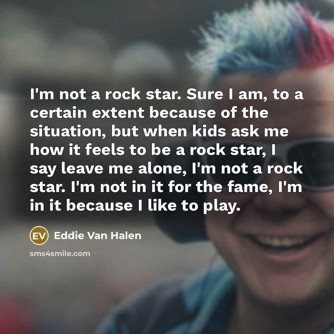 “I'm not a rock star. Sure I am, to a certain extent because of the situation, but when kids ask me how it feels to be a rock star, I say leave me alone, I'm not a rock star. I'm not in it for the fame, I'm in it because I like to play.” quote by Eddie Van Halen