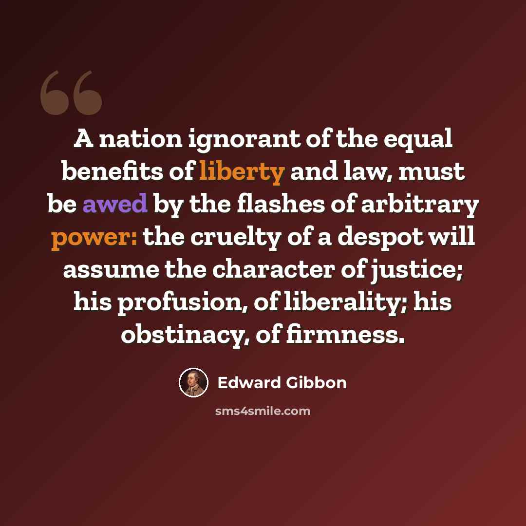 “A nation ignorant of the equal benefits of liberty and law, must be awed by the flashes of arbitrary power: the cruelty of a despot will assume the character of justice; his profusion, of liberality; his obstinacy, of firmness.” quote by Edward Gibbon