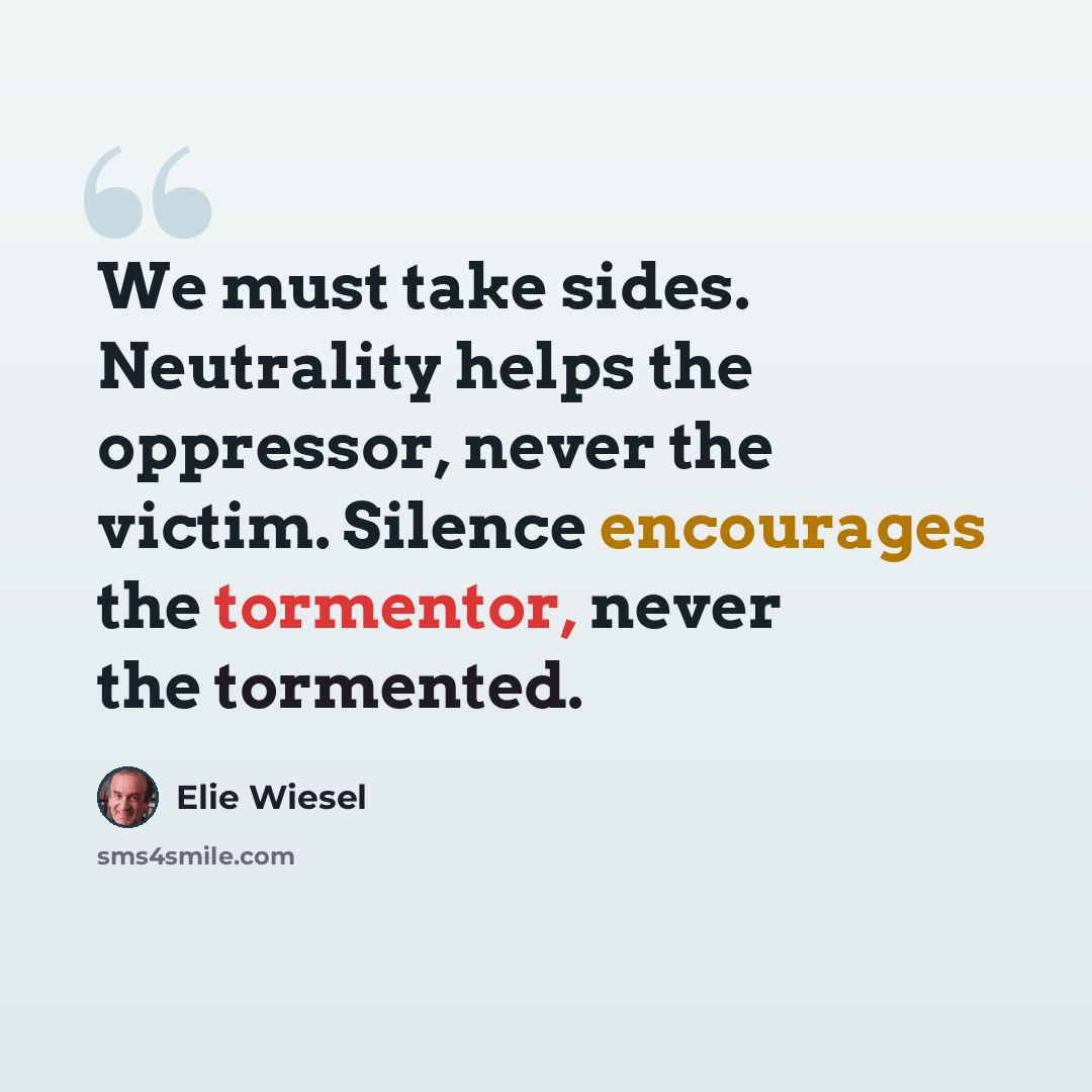 “We must take sides. Neutrality helps the oppressor, never the victim. Silence encourages the tormentor, never the tormented.” quote by Elie Wiesel