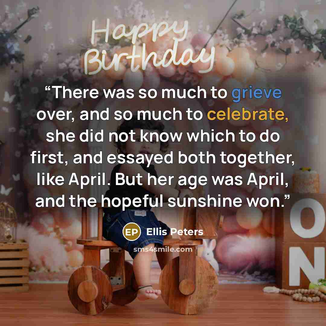 “There was so much to grieve over, and so much to celebrate, she did not know which to do first, and essayed both together, like April. But her age was April, and the hopeful sunshine won.” quote by Ellis Peters