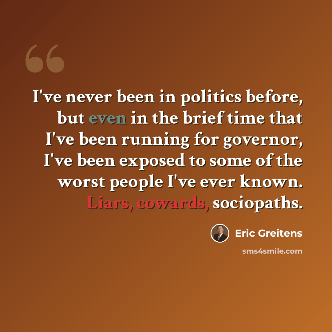 “I've never been in politics before, but even in the brief time that I've been running for governor, I've been exposed to some of the worst people I've ever known. Liars, cowards, sociopaths.” quote by Eric Greitens