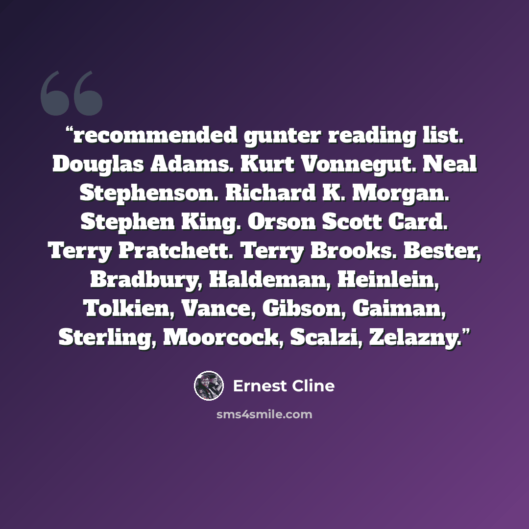 “recommended gunter reading list. Douglas Adams. Kurt Vonnegut. Neal Stephenson. Richard K. Morgan. Stephen King. Orson Scott Card. Terry Pratchett. Terry Brooks. Bester, Bradbury, Haldeman, Heinlein, Tolkien, Vance, Gibson, Gaiman, Sterling, Moorcock, Scalzi, Zelazny.” quote by Ernest Cline