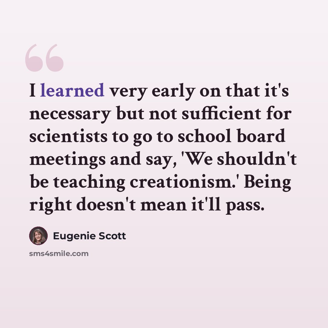 “I learned very early on that it's necessary but not sufficient for scientists to go to school board meetings and say, 'We shouldn't be teaching creationism.' Being right doesn't mean it'll pass.” quote by Eugenie Scott