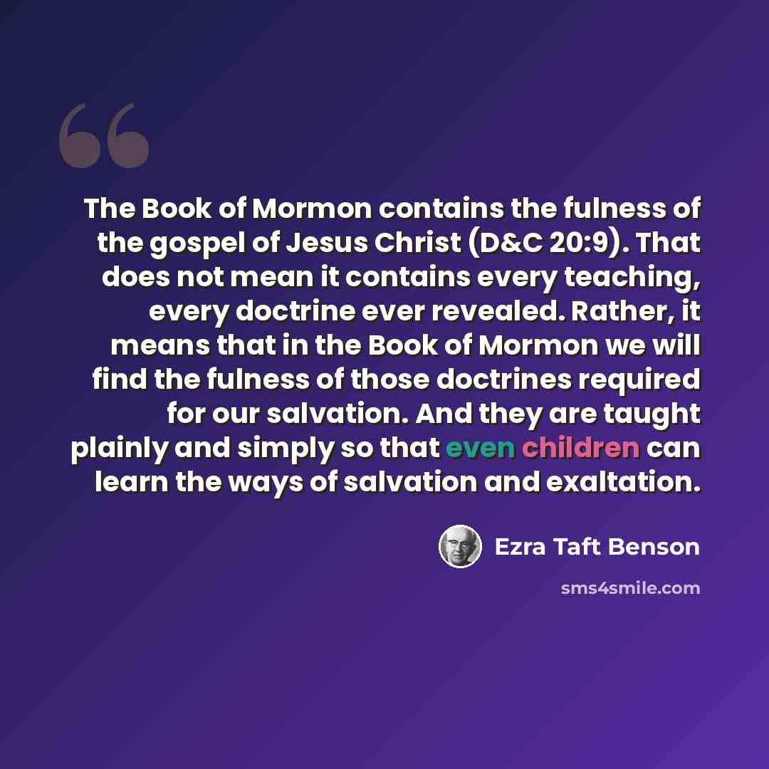 “The Book of Mormon contains the fulness of the gospel of Jesus Christ (D&C 20:9). That does not mean it contains every teaching, every doctrine ever revealed. Rather, it means that in the Book of Mormon we will find the fulness of those doctrines required for our salvation. And they are taught…” quote by Ezra Taft Benson