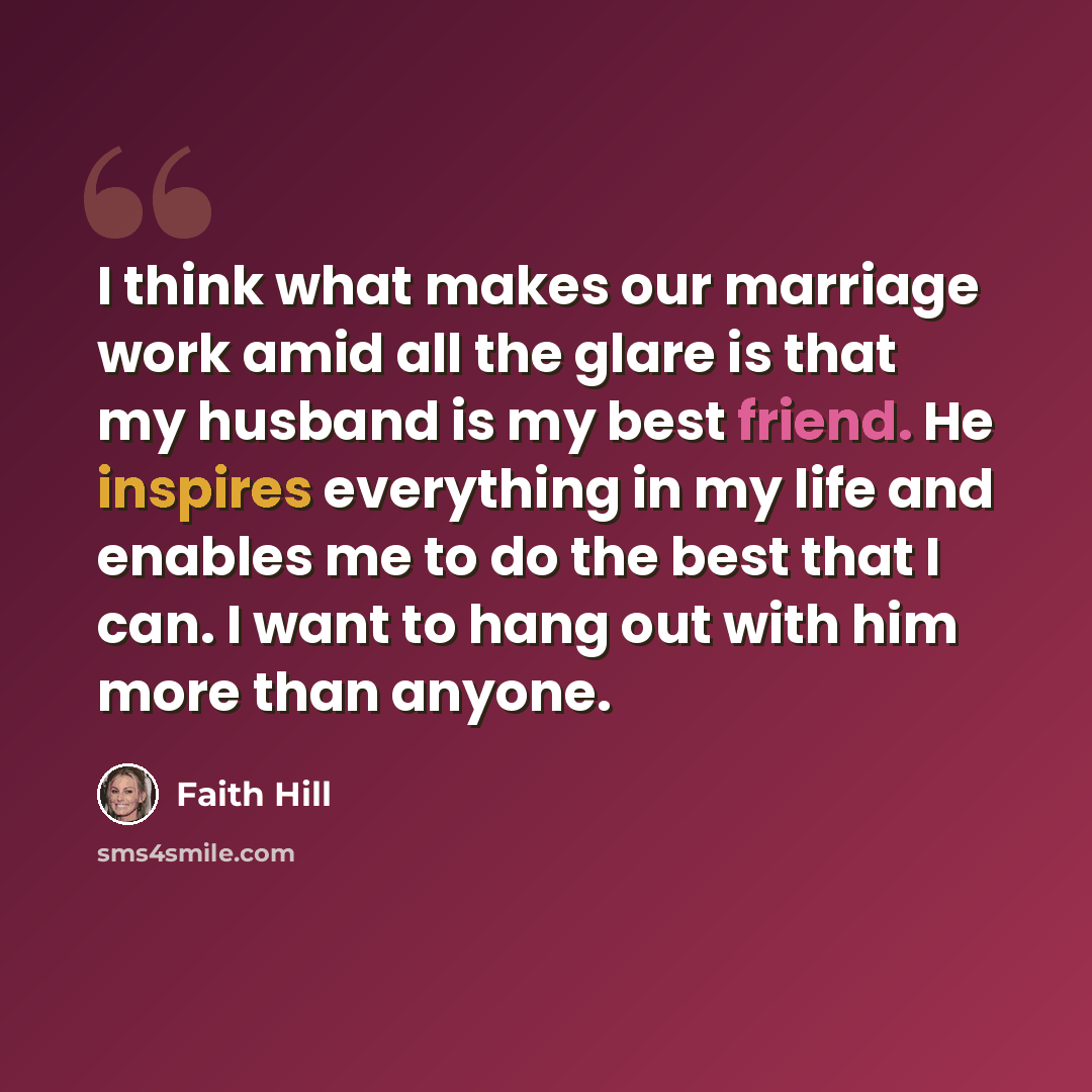 “I think what makes our marriage work amid all the glare is that my husband is my best friend. He inspires everything in my life and enables me to do the best that I can. I want to hang out with him more than anyone.” quote by Faith Hill